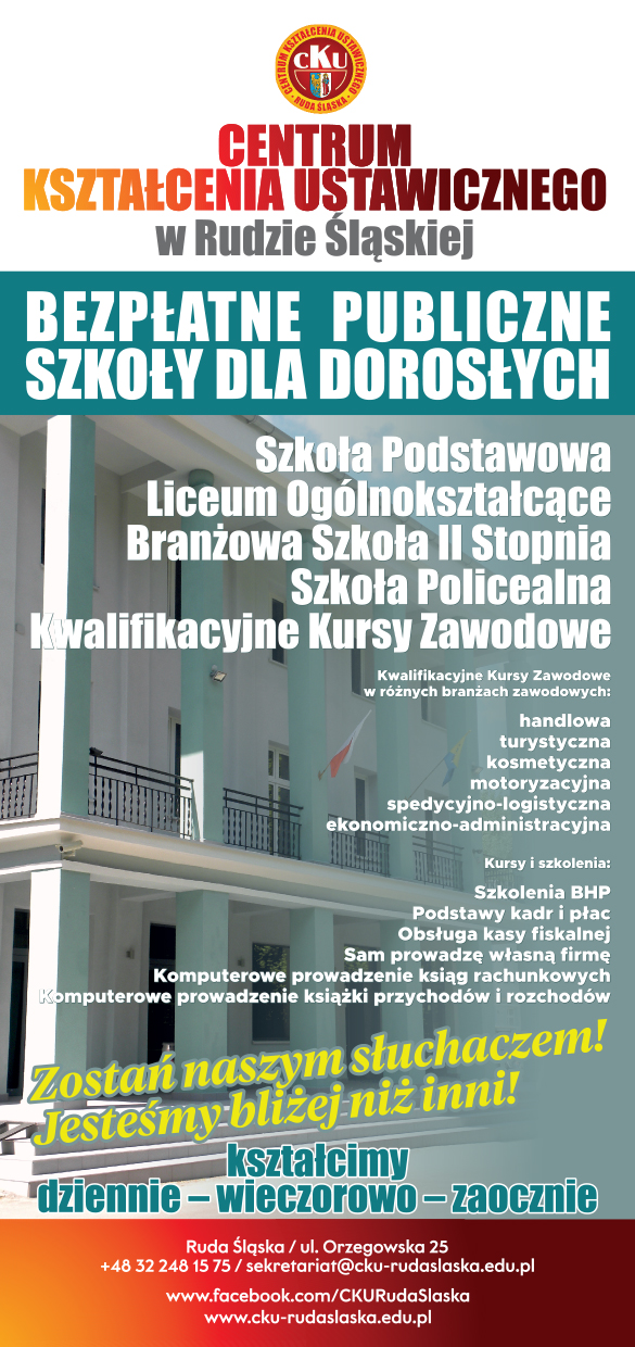 Ulotka reklamująca Centrum Kształcenia Ustawicznego w Rudzie Śląskiej W tle budynek Centrum. U góry napis: Bezpłatne Publiczne Szkoły dla Dorosłych. Dalej: Szkoła Podstawowa, Liceum Ogólnokształcące, Branżowa Szkoła II Stopnia, Szkoła Policealna, Kwalifikacyjne Kursy Zawodowe. Kwalifikacyjne kursy zawodowe w różnych branżach: handlowa, turystyczna, kosmetyczna, motoryzacyjna, spedycyjno - logistyczna, ekonomiczno - administracyjna.  Szkolenia i kursy: Szkolenia BHP, podstawy kadr i płac, obsługa kasy fiskalnej, sam prowadzę własną firmę, komputerowe prowadzenie ksiąg rachunkowych, komputerowe prowadzenie książki przychodów i rozchodów. Zostań naszym słuchaczem! Jesteśmy bliżej niż inni! Kształcimy dziennie, wieczorowo, zaocznie. Dane kontaktowe CKU: Ruda Śląska, ul. Orzegowska 25, +48 32 248 15 75, sekretariat@cku-rudaslaska.edu.pl, www.cku-rudaslaska.edu.pl. www.fcebook.com/CKURudaSlaska  